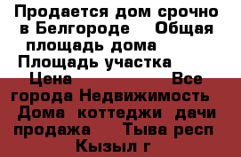 Продается дом срочно в Белгороде. › Общая площадь дома ­ 275 › Площадь участка ­ 11 › Цена ­ 25 000 000 - Все города Недвижимость » Дома, коттеджи, дачи продажа   . Тыва респ.,Кызыл г.